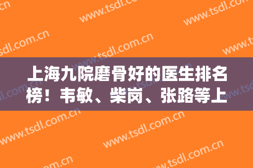 上海九院磨骨好的医生排名榜！韦敏、柴岗、张路等上榜！(上海九院最好的骨科医生)