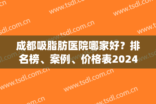 成都吸脂肪医院哪家好？排名榜、案例、价格表2024正式更新出炉啦！(成都吸脂医院排名前十)