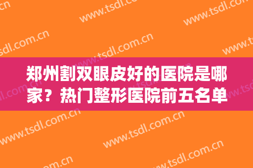 郑州割双眼皮好的医院是哪家？热门整形医院前五名单公布！附案例(郑州哪家整形医院割双眼皮搞得好)