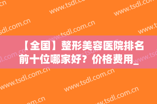 【全国】整形美容医院排名前十位哪家好？价格费用_双眼皮案例一览(全国美容整形医院排名前十大医院)