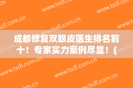 成都修复双眼皮医生排名前十！专家实力案例尽显！(成都最出名双眼皮修复医生)