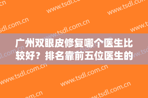 广州双眼皮修复哪个医生比较好？排名靠前五位医生的价格案例参考(广州做双眼皮最好的医生排名三甲医院)