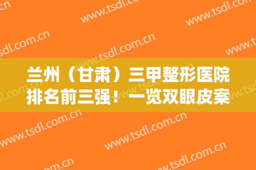 兰州（甘肃）三甲整形医院排名前三强！一览双眼皮案例_2024价格明细！(兰州整形三甲公立医院)