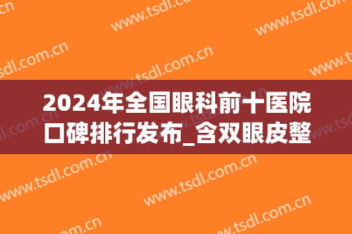 2024年全国眼科前十医院口碑排行发布_含双眼皮整形价格费用一览(全国眼科整形医院排名榜)