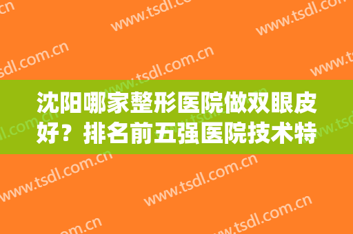 沈阳哪家整形医院做双眼皮好？排名前五强医院技术特色价格解析!(沈阳哪家医院双眼皮做的最好)