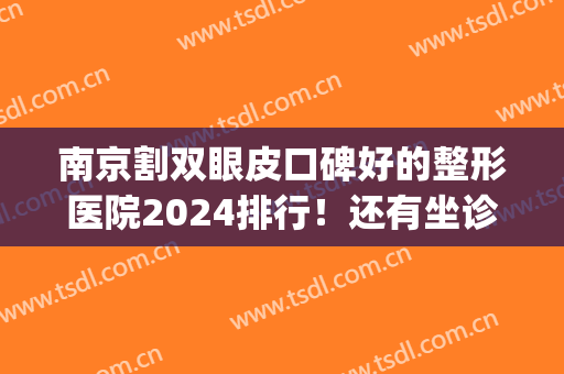 南京割双眼皮口碑好的整形医院2024排行！还有坐诊医生实力测评结果(南京做双眼皮口碑好的医院)