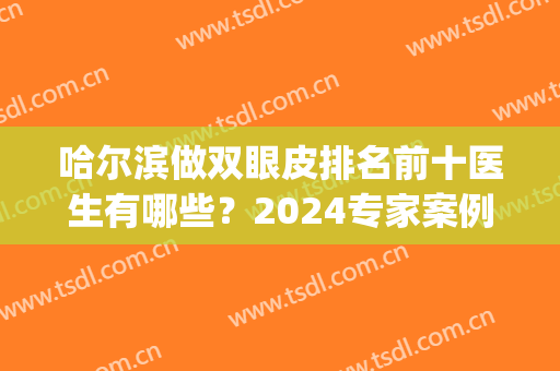哈尔滨做双眼皮排名前十医生有哪些？2024专家案例及价格清单一览(哈尔滨擅长做双眼皮的医院)