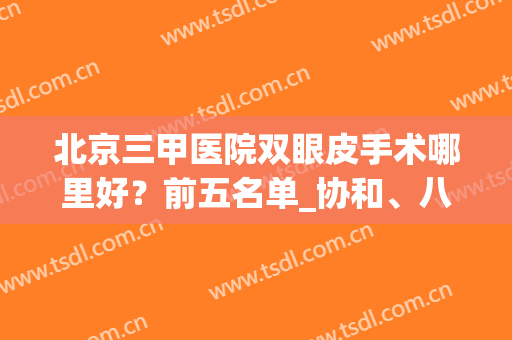北京三甲医院双眼皮手术哪里好？前五名单_协和、八大处等在内！(北京双眼皮手术哪家医院比较好)
