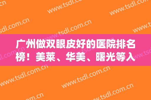 广州做双眼皮好的医院排名榜！美莱、华美、曙光等入选！(广州双眼皮医院那家好)