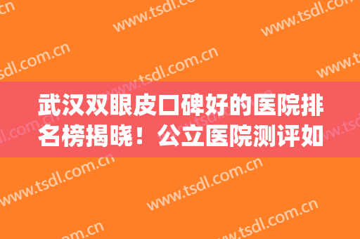 武汉双眼皮口碑好的医院排名榜揭晓！公立医院测评如下！(武汉三甲医院双眼皮)