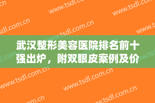 武汉整形美容医院排名前十强出炉，附双眼皮案例及价格查询(武汉整形双眼皮医院哪家好)