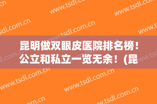 昆明做双眼皮医院排名榜！公立和私立一览无余！(昆明哪家整形医院做双眼皮最好)