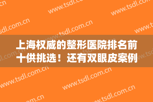 上海权威的整形医院排名前十供挑选！还有双眼皮案例、价格查询(上海排名前三的整形医院)