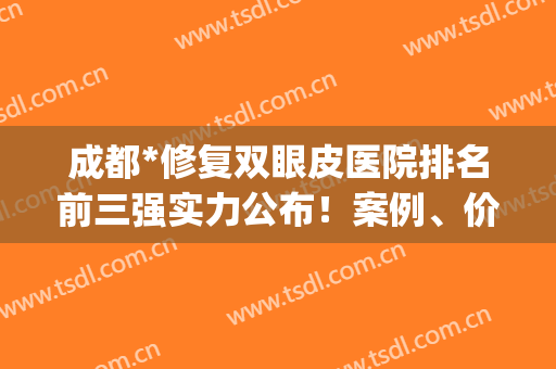 成都*修复双眼皮医院排名前三强实力公布！案例、价格一览(成都顶级修复双眼皮)