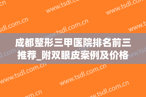 成都整形三甲医院排名前三推荐_附双眼皮案例及价格明细(成都三甲整形医院排名前十)