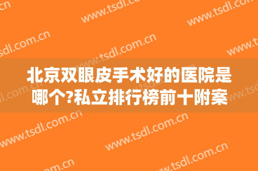 北京双眼皮手术好的医院是哪个?私立排行榜前十附案例来袭(北京哪家公立医院做双眼皮最好)