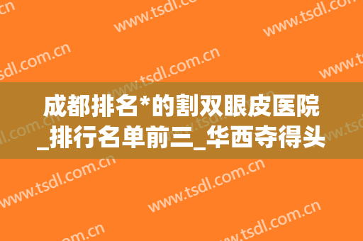 成都排名*的割双眼皮医院_排行名单前三_华西夺得头筹！(成都华西做双眼皮最好的医生)