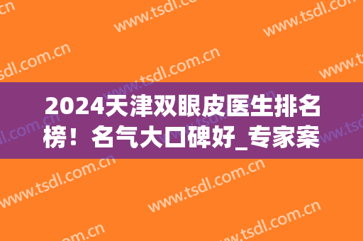 2024天津双眼皮医生排名榜！名气大口碑好_专家案例果_价格表清单！(天津市眼科医院双眼皮哪个医生好)
