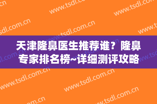 天津隆鼻医生推荐谁？隆鼻专家排名榜~详细测评攻略(国内做隆鼻最好的医生)