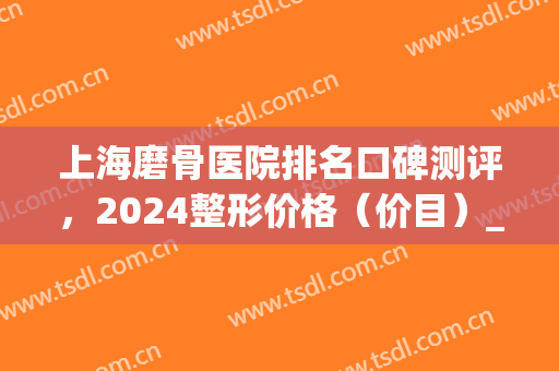 上海磨骨医院排名口碑测评，2024整形价格（价目）_案例一览(上海整形磨骨要多少钱)