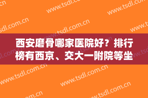 西安磨骨哪家医院好？排行榜有西京、交大一附院等坐镇前四！(西安哪家医院正骨比较好)