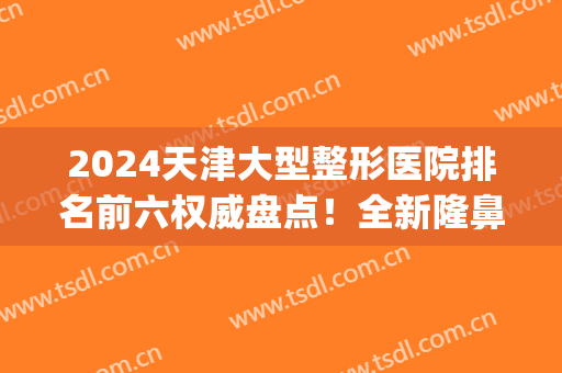 2024天津大型整形医院排名前六权威盘点！全新隆鼻价格（案例）分享(天津排名第一整形医院)
