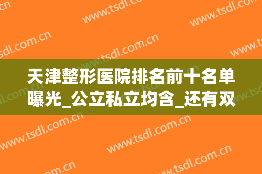天津整形医院排名前十名单曝光_公立私立均含_还有双眼皮价格披露(天津排名第一整形医院)