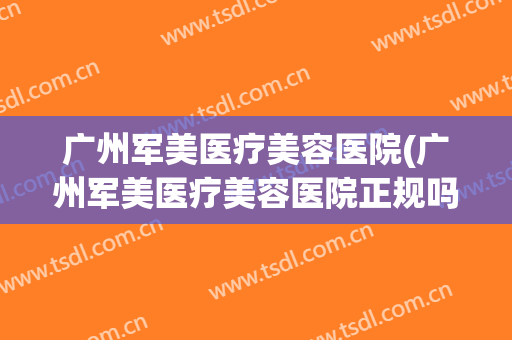 广州军美医疗美容医院(广州军美医疗美容医院正规吗)