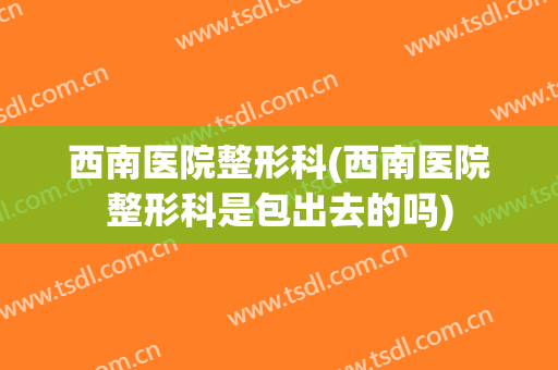 西南医院整形科(西南医院整形科是包出去的吗)
