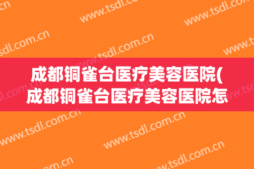 成都铜雀台医疗美容医院(成都铜雀台医疗美容医院怎么样)