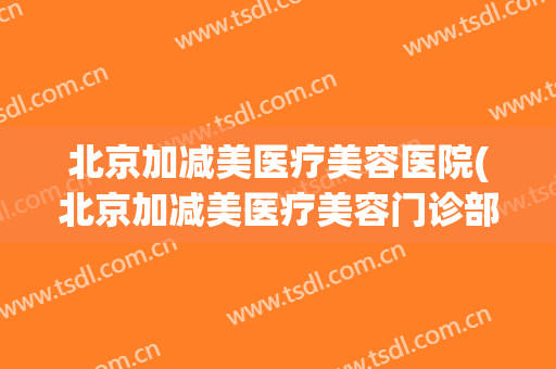 北京加减美医疗美容医院(北京加减美医疗美容门诊部在哪里)