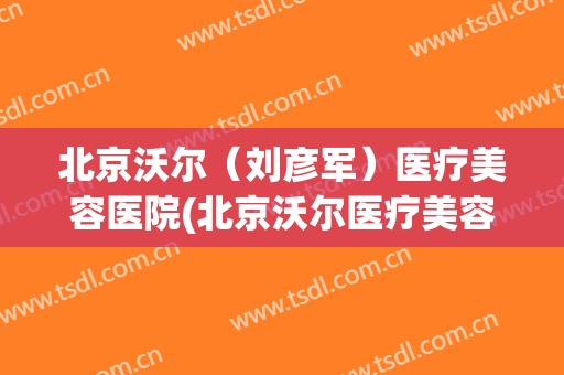 北京沃尔（刘彦军）医疗美容医院(北京沃尔医疗美容医院医生)