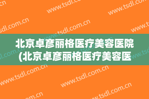 北京卓彦丽格医疗美容医院(北京卓彦丽格医疗美容医院怎么样)