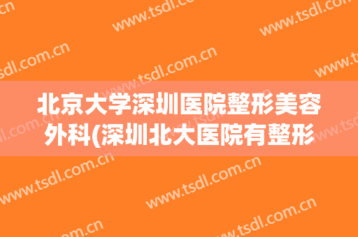 北京大学深圳医院整形美容外科(深圳北大医院有整形科美容科吗)