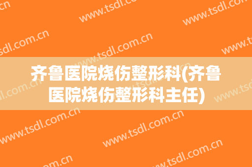 齐鲁医院烧伤整形科(齐鲁医院烧伤整形科主任)