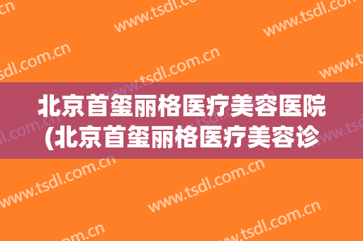 北京首玺丽格医疗美容医院(北京首玺丽格医疗美容诊所)