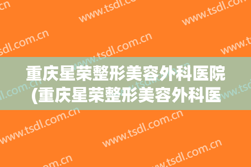 重庆星荣整形美容外科医院(重庆星荣整形美容外科医院电话)