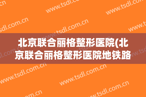 北京联合丽格整形医院(北京联合丽格整形医院地铁路线)