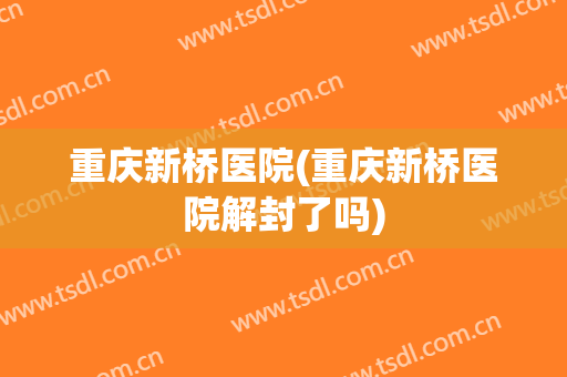重庆新桥医院(重庆新桥医院解封了吗)
