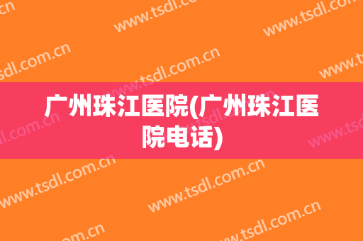 广州珠江医院(广州珠江医院电话)