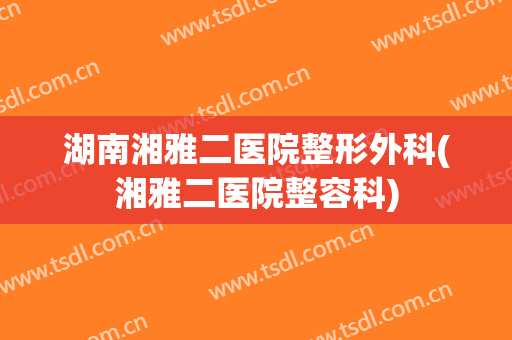 湖南湘雅二医院整形外科(湘雅二医院整容科)