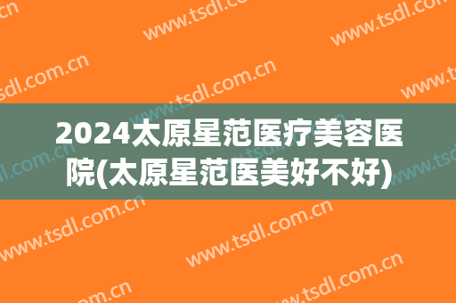 2024太原星范医疗美容医院(太原星范医美好不好)