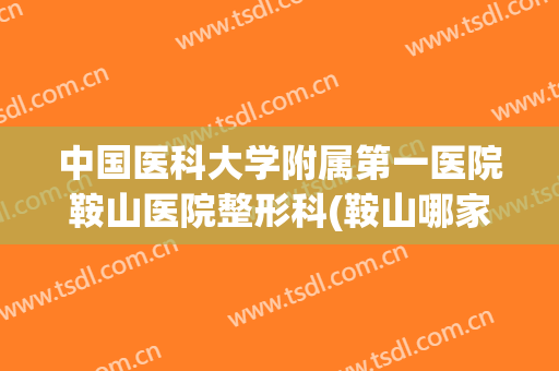 中国医科大学附属第一医院鞍山医院整形科(鞍山哪家医院有整形科)