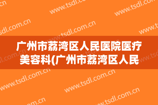 广州市荔湾区人民医院医疗美容科(广州市荔湾区人民医院医疗美容科电话)