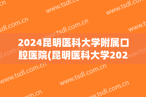 2024昆明医科大学附属口腔医院(昆明医科大学2024年口腔专业)
