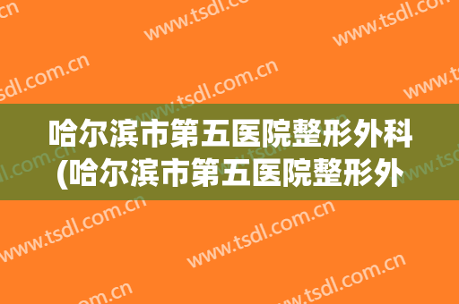 哈尔滨市第五医院整形外科(哈尔滨市第五医院整形外科怎么样)