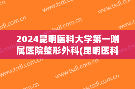 2024昆明医科大学第一附属医院整形外科(昆明医科大学第一附属医院整形外科怎么样)