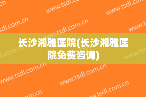 长沙湘雅医院(长沙湘雅医院免费咨询)