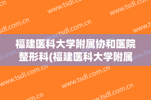 福建医科大学附属协和医院整形科(福建医科大学附属协和医院整形科电话)