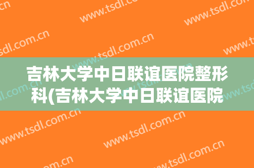 吉林大学中日联谊医院整形科(吉林大学中日联谊医院整形科价格)